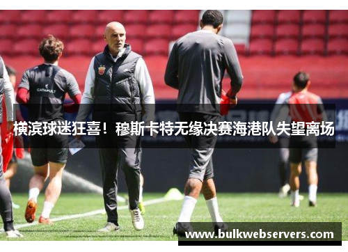 横滨球迷狂喜！穆斯卡特无缘决赛海港队失望离场